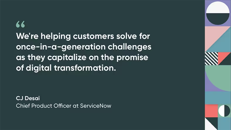 We're helping customers solve for once-in-a-generation challenges as they capitalize on the promise of digital transformation, quote by CJ Desai, Chief Product Officer at ServiceNow