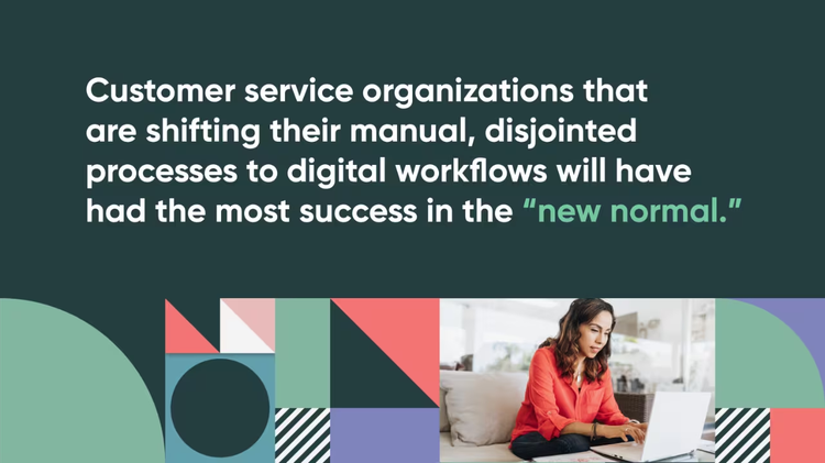 Customer service organizations that are shifting their manual, disjointed processes to digital workflows will have had the most success in the "new normal".