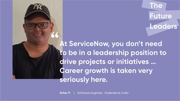 "At ServiceNow, you don't need to be in a leadership position to drive projects or initiatives ... Career growth is taken very seriously here." Srikar P., software engineer, ServiceNow