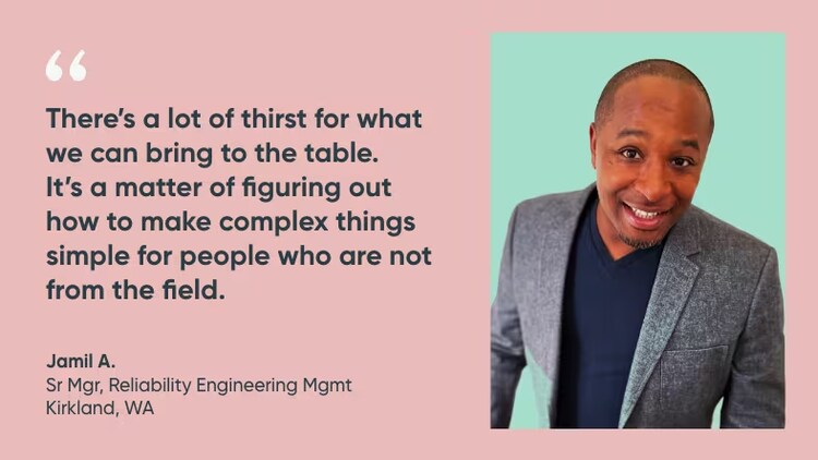 "There's a lot of thirst for what we can bring to the table. It's a matter of figuring out how to make complex things simple for people who are not from the field." Jamil A., senior management, reliability engineering management, ServiceNow