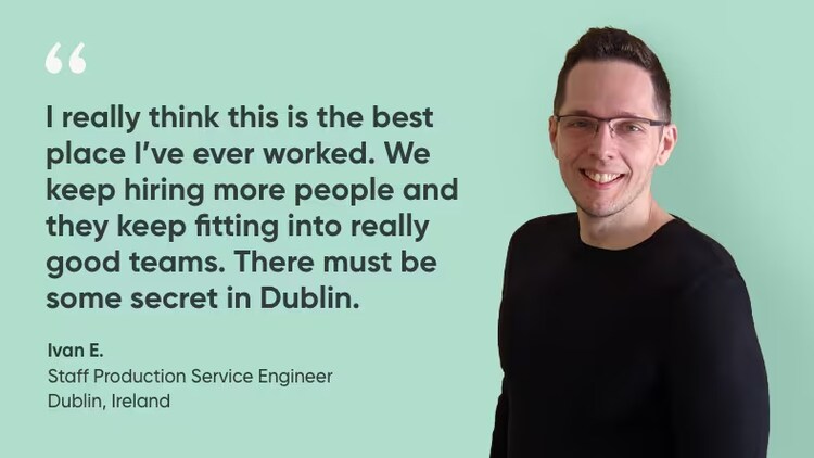 “I really think this is the best place I’ve ever worked. We keep hiring more people, and they keep fitting into really good teams. There must be some secret in Dublin." Ivan E., Site Reliability Engineer, ServiceNow
