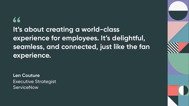“It’s about creating a world-class experience for employees. It’s delightful, seamless, and connected, just like the fan experience.” Len Couture, Executive Strategist, ServiceNow