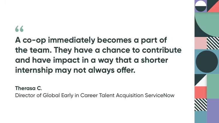 "A co-op immediately becomes a part of the team. They have a chance to contribute and have impact in a way that a shorter internship may not always offer." Therasa C., Director of Global Early in Career Talent Acquisition, ServiceNow