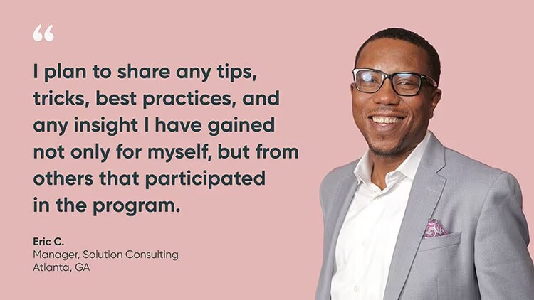 “I plan to share any tips, tricks, best practices, and any insight I have gained not only for myself, but from others that participated in the program.” Eric C., Solution Consulting Manager, ServiceNow