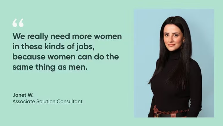 "We really need more women in these kinds of jobs, because women can do the same thing as men." Janet W., associate solution consultant, ServiceNow