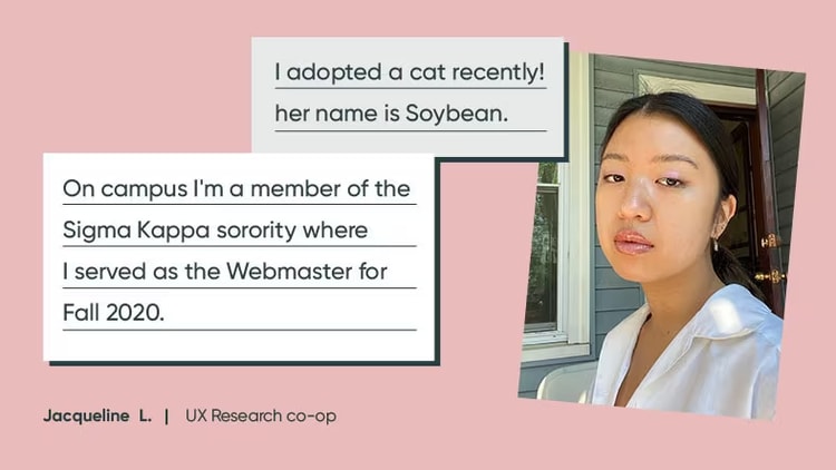 Jacqueline L., UX research co-op: "I adopted a cat recently. Her name is Soybean. On campus, I'm a member of the Sigma Kappa sorority, where I served as the webmaster for Fall 2020."