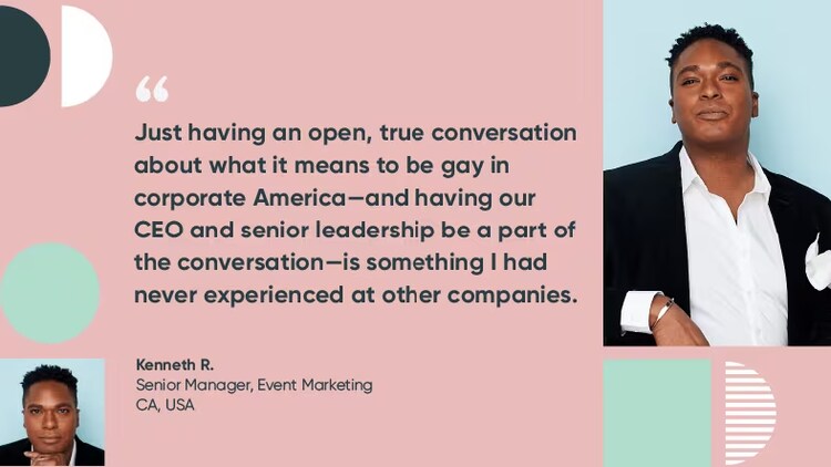 “Just having an open, true conversation about what it means to be gay in corporate America—and having our CEO and senior leadership be a part of the conversation—is something I had never experienced at other companies.”—Kenneth R., senior manager, event marketing, ServiceNow