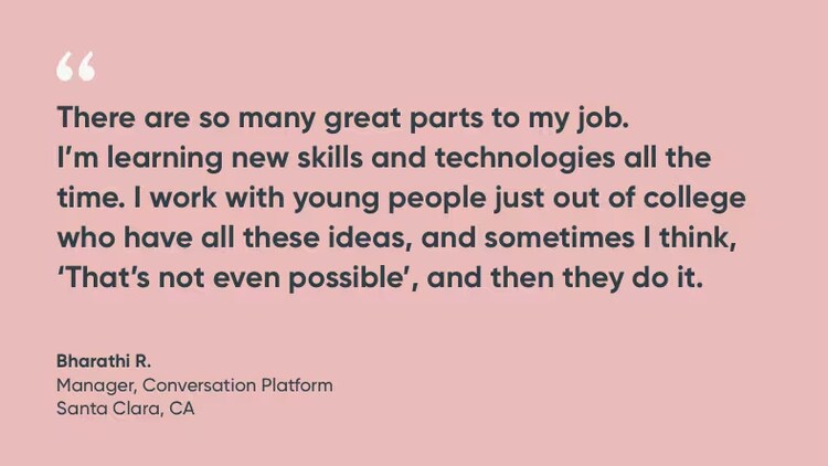 "There are so many great parts to my job. I'm learning new skills and technologies all the time. I work with young people just out of college who have all these ideas, and sometimes I think, 'That's not even possible,' and then they do it." Bharathi R., manager, conversation platform, ServiceNow