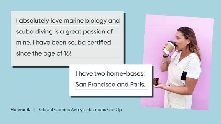 Global Comms Analyst Relations Co-op Helene B.: "I absolutely loves marine biology, and scuba diving is a great passion of mine. I have been scuba-certified since the age of 16. I have to home bases: San Francisco and Paris."