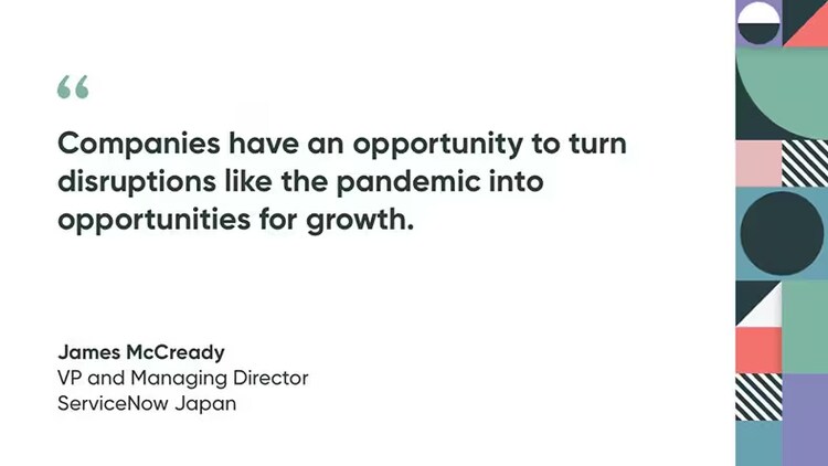 "Companies have an opportunity to turn disruptions like the pandemic into opportunities for growth." James McCready, VP and Managing Director, ServiceNow Japan