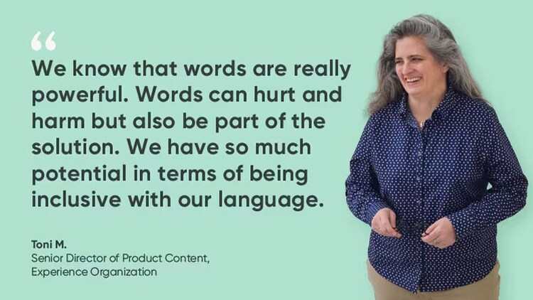 "We know that words are really powerful. Words can hurt and harm but also be part of the solution. we have so much potential in terms of being inclusive with our language." Toni M., senior director of product content, experience organization, ServiceNow
