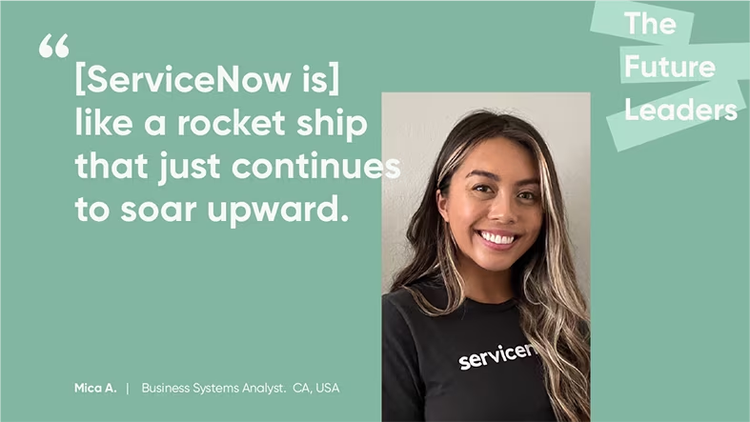 ServiceNow is "like a rocket ship that just continues to soar upward." Mica A., Business Systems Analyst, ServiceNow