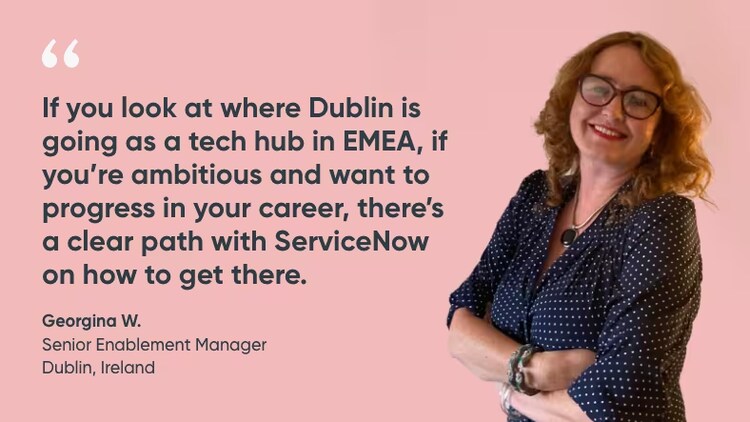 "If you look at where Dublin is going as a tech hub in EMEA, if you're ambitious and want to progress in your carer, there's a clear path with ServiceNow on how to get there." Georgina W., Senior Enablement Manager, ServiceNow