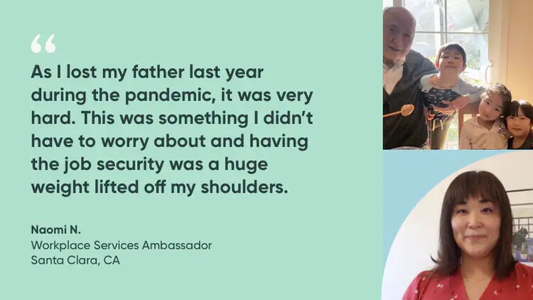 "As I lost my father last year during the pandemic, it was very hard. This was something I didn't have to worry about, and having the job security was a huge weight lifted off my shoulders." Naomi N., Workplace Services Ambassador, ServiceNow