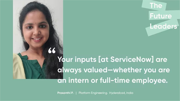 "Your inputs [at ServiceNow] are always valued--whether you are an intern or full-time employee." Prasanthi P., platform engineering, ServiceNow