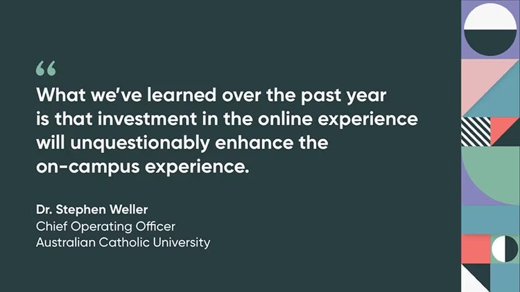 "What we've learned over the past year is that investment in the online experience will unquestionably enhance the on-campus experience." Dr. Stephen Weller, Chief Operating Officer, Australian Catholic University