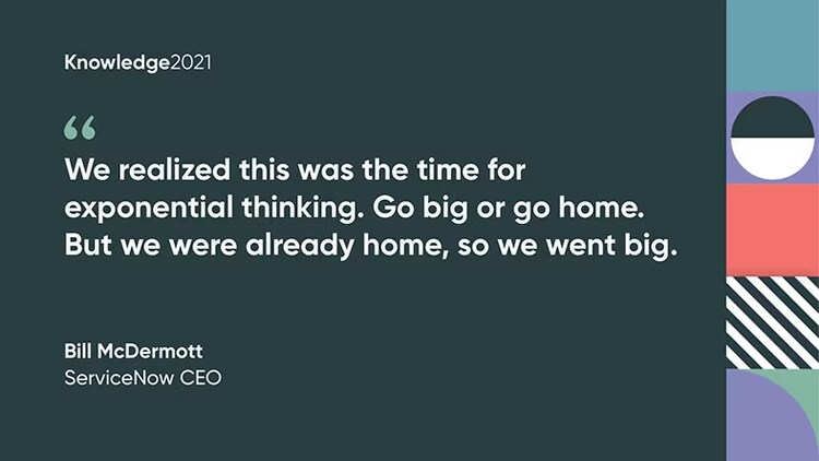 "We realized this was the time for exponential thinking. Go big or go home. But we were already home, so we went big." Bill McDermott, CEO, ServiceNow