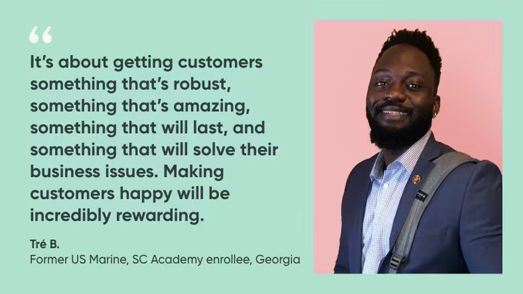 “It’s about getting customers something that’s robust, something that’s amazing, something that will last, and something that will solve their business issues. Making customers happy will be incredibly rewarding.” Tre B., Former US Marine, Solution Consulting Academy Enrollee, ServiceNow