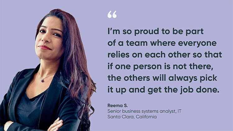 “I’m so proud to be part of a team where everyone relies on each other so that if one person is not there, the others will pick it up and get the job done.” Reema S., Senior Business Systems Analyst, IT, ServiceNow