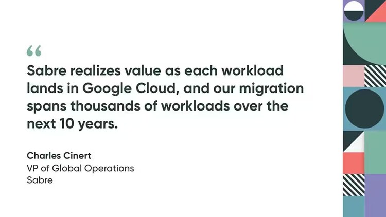 "Sabre realizes value as each workload lands in Google Cloud, and our migration spans thousands of workloads over the next 10 years." - Charles Cinert, VP of global operations, Sabre