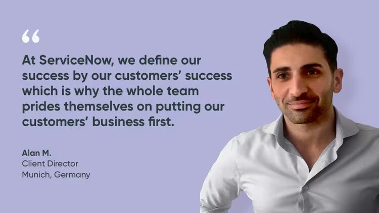 At ServiceNow, we define our success by our customers’ success, which is why the whole team prides themselves on putting our customers’ businesses first. - Alan, client director, ServiceNow