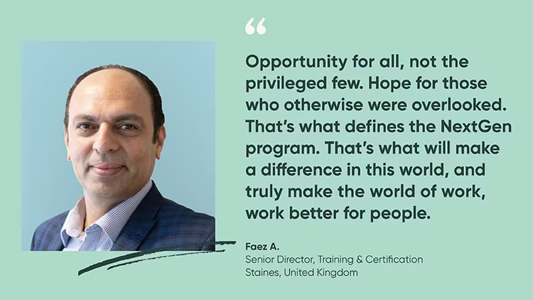 "Opportunity for all, not the privileged few...that's what defines the ServiceNow NextGen Program." Faez A., senior director, training and certification
