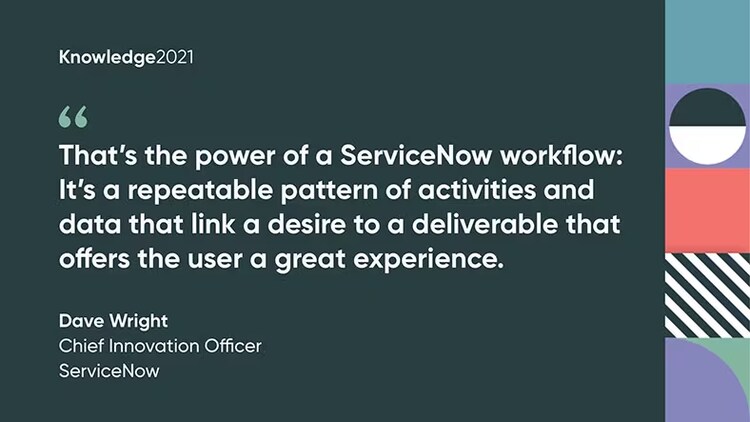 "That's the power of a ServiceNow workflow: It's a repeatable pattern of activities and data that link a desire to a deliverable that offers the user a great experience." Dave Wright, Chief Innovation Officer, ServiceNow