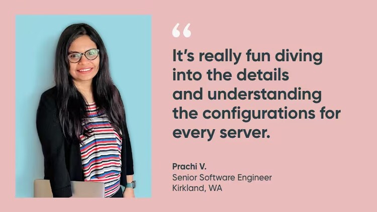 “It’s really fun diving into the details and understanding the configurations for every server.” Prachi V., senior software engineer, ServiceNow