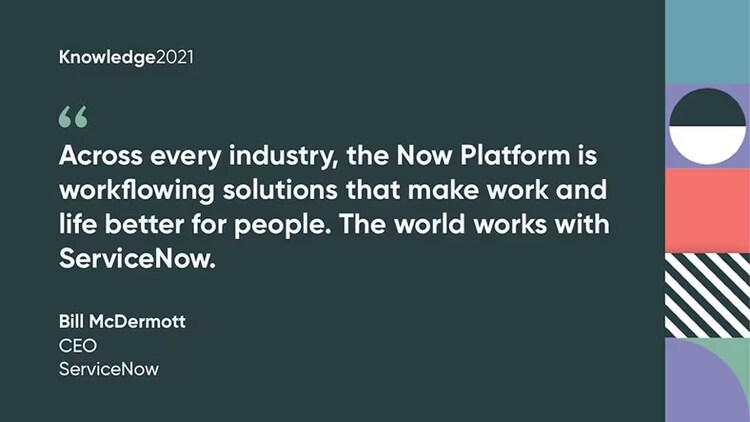 "Across every industry, the Now Platform is workflowing solutions that make work and life better for people. The world works with ServiceNow." Bill McDermott, CEO, ServiceNow