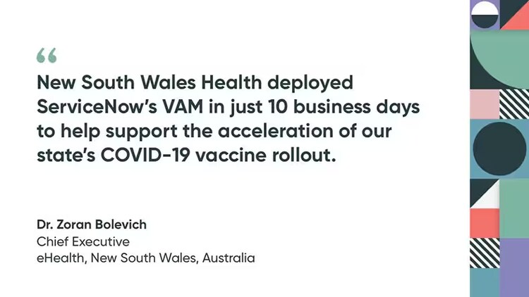 "New South Wales Health deployed ServiceNow's VAM in just 10 business days to help support the acceleration of our state's COVID-19 vaccine rollout." Dr. Zoran Bolevich, Chief Executive, eHealth, New South Wales, Australia