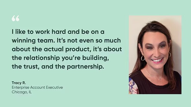 "I like to work hard and be on a winning team. It's not even so much about the actual product. It's about the relationship you're building, the trust, and the partnership." Tracy R., Enterprise Account Executive, ServiceNow