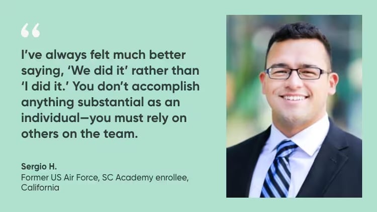 “I’ve always felt much better saying ‘We did it’ rather than ‘I did it.’ You don’t accomplish anything substantial as an individual. You must rely on others on the team.” Sergio H., Former US Air Force, Solution Academy Enrollee, ServiceNow