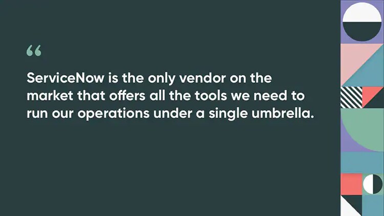 ServiceNow is the only vendor on the market that offers all the tools we need to run our operations under a single umbrella.
