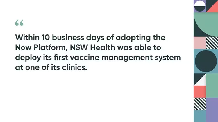Within 10 business days of adopting the Now Platform, NSW Health was able to deploy its first vaccine management system at one of its clinics.