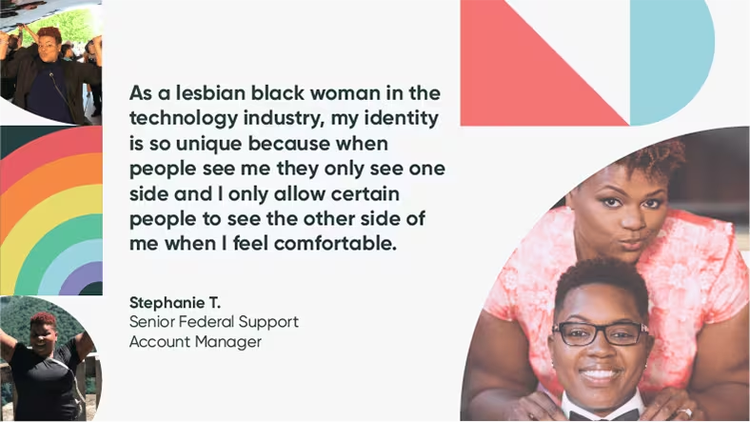 "As a lesbian black woman in the technology industry, my identity is so unique because when people see me, they only see one side. And I only allow certain people to see the other side of me when I feel comfortable." Stephanie T., Senior Federal Support Account Manager, ServiceNow
