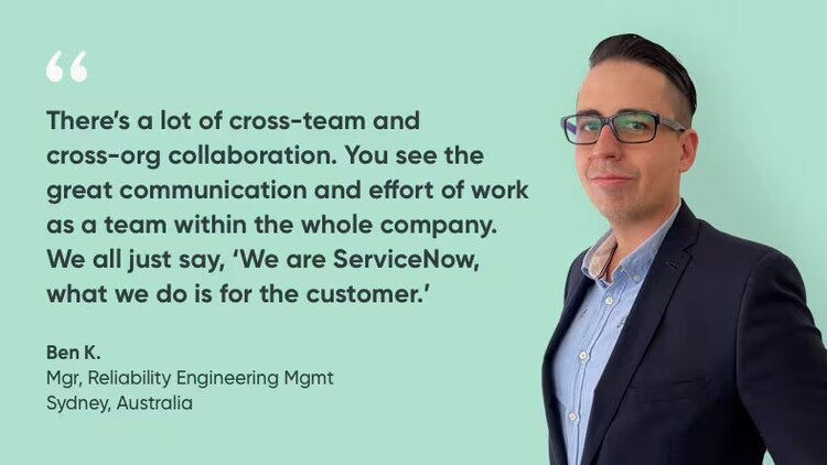 "There's a lot of cross-team and cross-org collaboration. You see the great communication and effort of work as a team within the whole company. We all just say, "We are ServiceNow. What we do is for the customer." Ben K., site reliability engineering manager, ServiceNow Australia