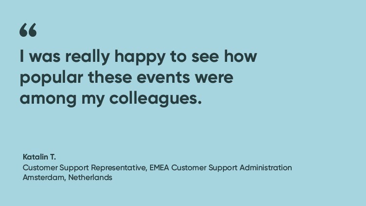 “I was really happy to see how popular these events were among my colleagues." Katalin T., Senior Customer Support Representative, ServiceNow