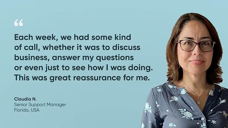 "Each week, we had some kind of call, whether it was to discuss business, answer my questions, or even just to see how I was doing. This was great reassurance for me," said Claudia N., ServiceNow senior support manager, about working from home.