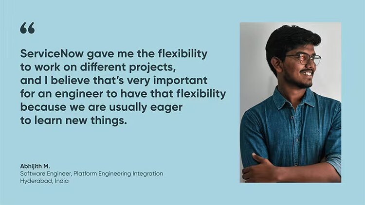 “ServiceNow gave me the flexibility to work on different projects, and I believe that's very important for an engineer to have that flexibility because we are usually eager to learn new things.” Abhijith M., Software Engineer, ServiceNow India