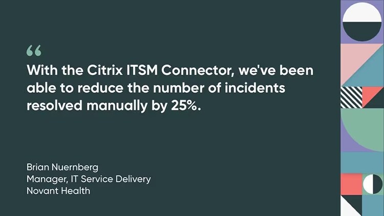 "With the Citrix ITSM Connector, we've been able to reduce the number of incidents resolved manually by 25%." Brian Nuernberg, Manager, IT Service Delivery, Novant Health