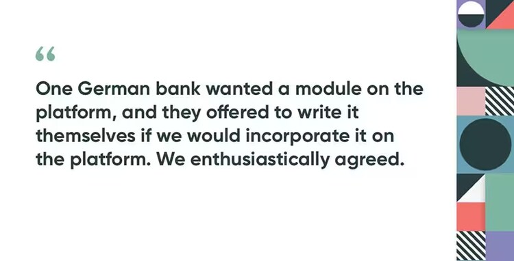 One German bank wanted a module on the platform, and they offered to write it themselves if we would incorporate it on the platform. We enthusiastically agreed.