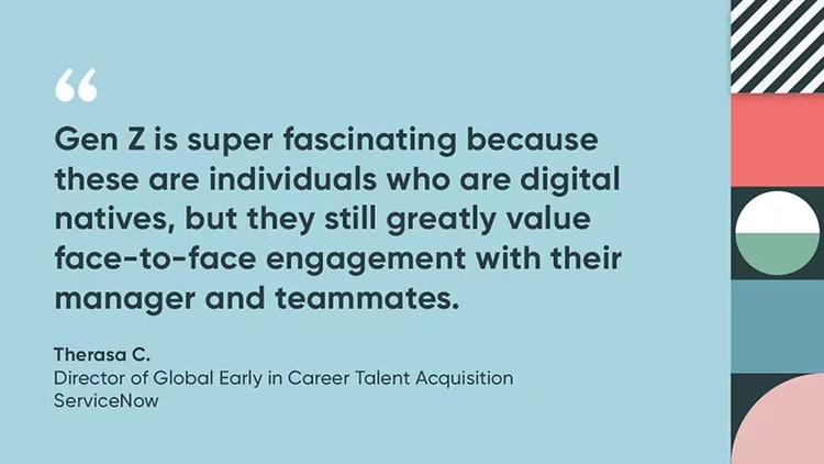 “Gen Z is super fascinating because these are individuals who are digital natives, but they still greatly value face-to-face engagement with their manager and teammates.” Therasa C., Director of Global Early in Career Talent Acquisition, ServiceNow