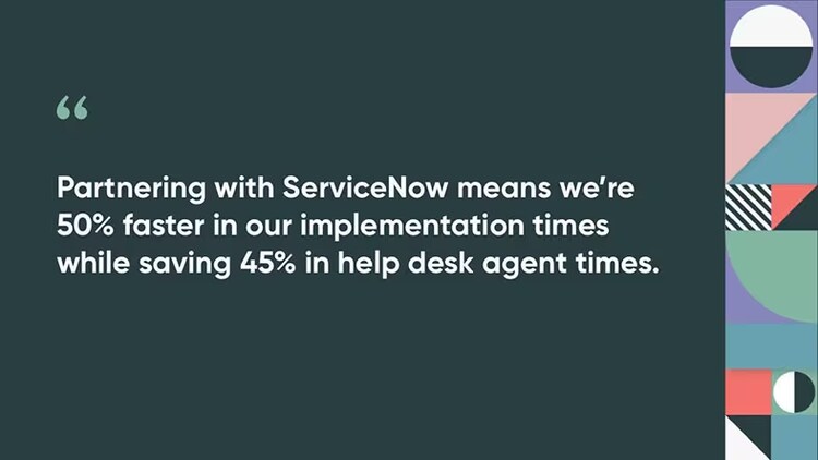 Partnering with ServiceNow means we’re 50% faster in our implementation times while saving 45% in help desk agent times.