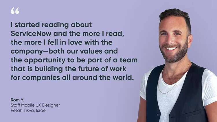 "I started reading about ServiceNow and the more I read, the more I fell in love with the company--both our values and the opportunity to be part of a team that is building the future of work for companies all around the world." Rom Y., staff mobile UX designer, Israel