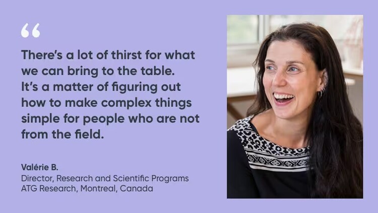 "There's a lot of thirst for what we can bring to the table. It's a matter of figuring out how to make complex things simple for people who are not from the field." Valerie B., director, research and scientific programs, ATG research, ServiceNow