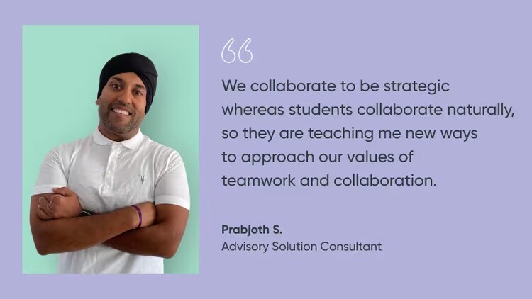 "We collaborate to be strategic whereas students collaborate naturally, so they are teaching me new ways to approach our values of teamwork and collaboration." Prabjoth S., advisory solution consultant, ServiceNow