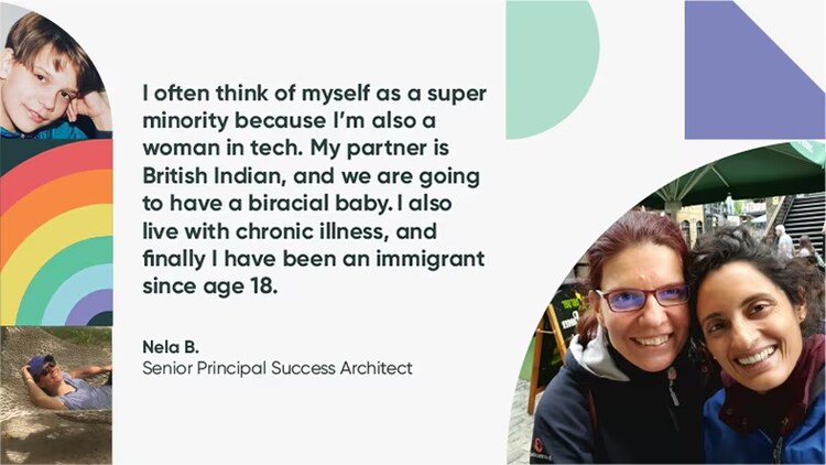"I often think of myself as a super minority because I'm also a woman in tech. My partner is British Indian, and we are going to have a biracial baby. I also live with chronic illness, and finally I have been an immigrant since age 18." Nela B., senior principal success architect, ServiceNow