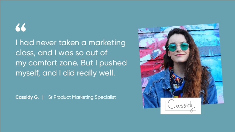 "I had never taken a marketing class, and I was so out of my comfort zone. But I pushed myself, and I did really well." Cassidy G., Senior Product Marketing Specialist, ServiceNow
