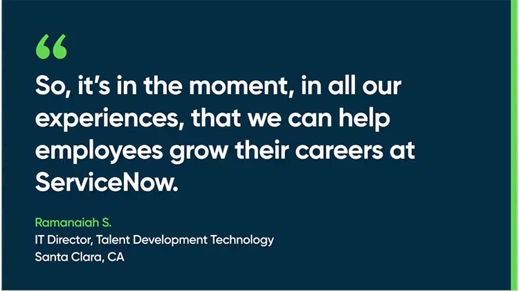 So, it’s in the moment, in all our experiences, that we can help employees grow their careers at ServiceNow. - Ramanaiah S., IT Director, Talent Development Technology, Santa Clara, CA