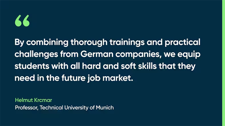 By combining thorough trainings and practical challenges from German companies, we equip students with all hard and soft skills that they need in the future job market. - Helmut Krcmar, Professor, Technical University of Munich